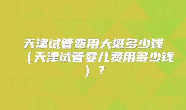 天津试管费用大概多少钱（天津试管婴儿费用多少钱）？