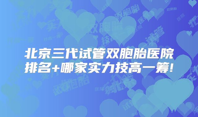 北京三代试管双胞胎医院排名+哪家实力技高一筹!