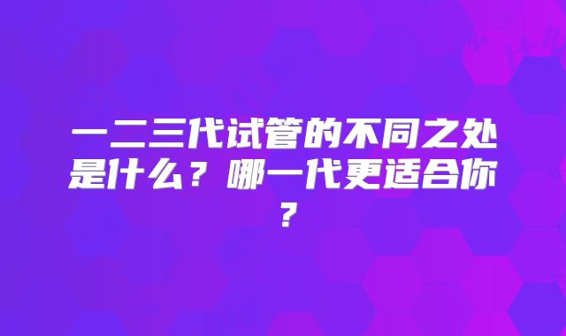 一二三代试管的不同之处是什么？哪一代更适合你？
