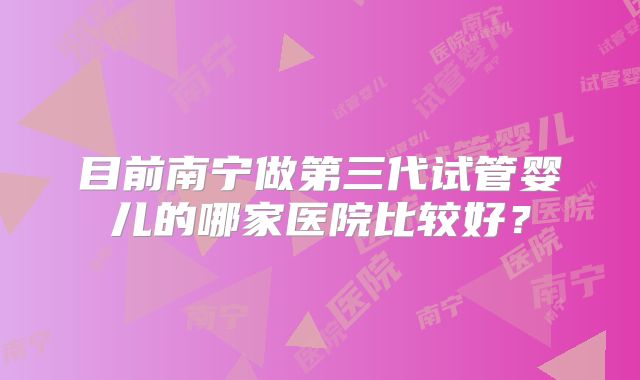 目前南宁做第三代试管婴儿的哪家医院比较好？