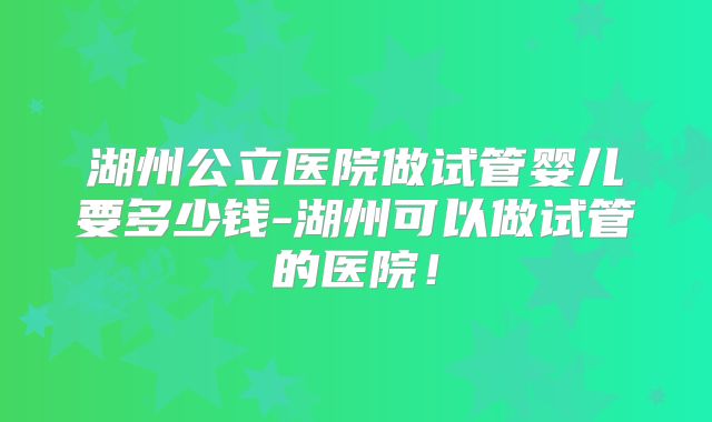 湖州公立医院做试管婴儿要多少钱-湖州可以做试管的医院！