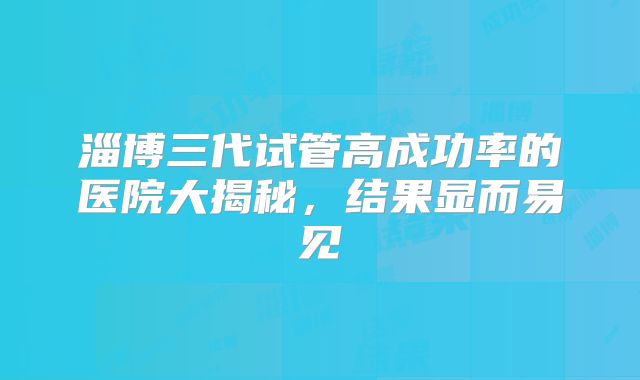 淄博三代试管高成功率的医院大揭秘，结果显而易见