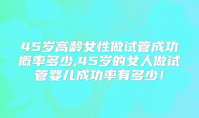 45岁高龄女性做试管成功概率多少,45岁的女人做试管婴儿成功率有多少！