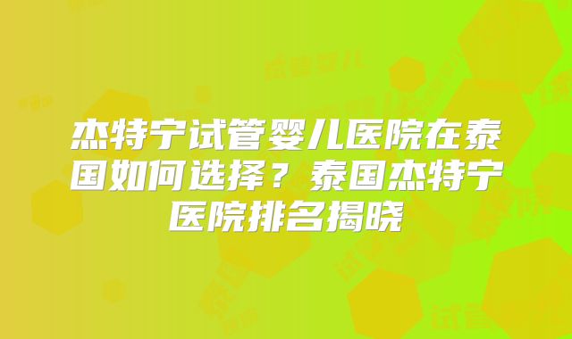 杰特宁试管婴儿医院在泰国如何选择？泰国杰特宁医院排名揭晓