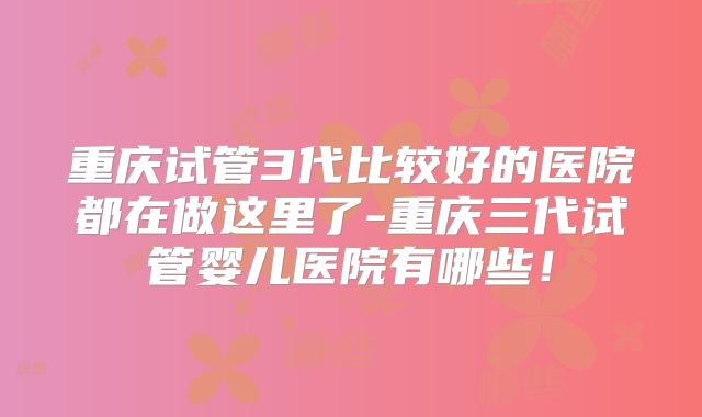 重庆试管3代比较好的医院都在做这里了-重庆三代试管婴儿医院有哪些！