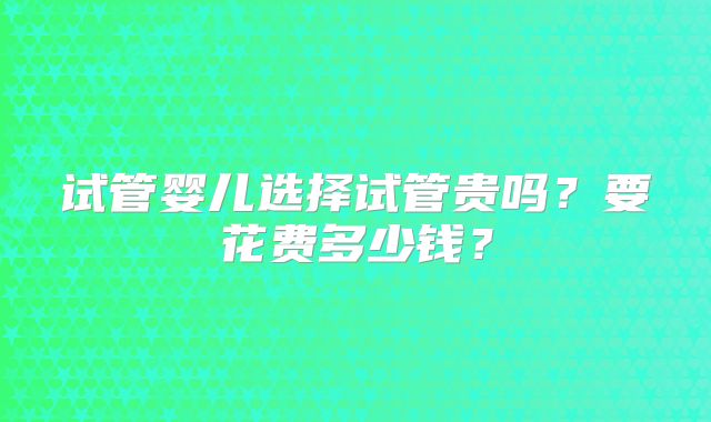 试管婴儿选择试管贵吗？要花费多少钱？