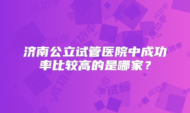 济南公立试管医院中成功率比较高的是哪家？