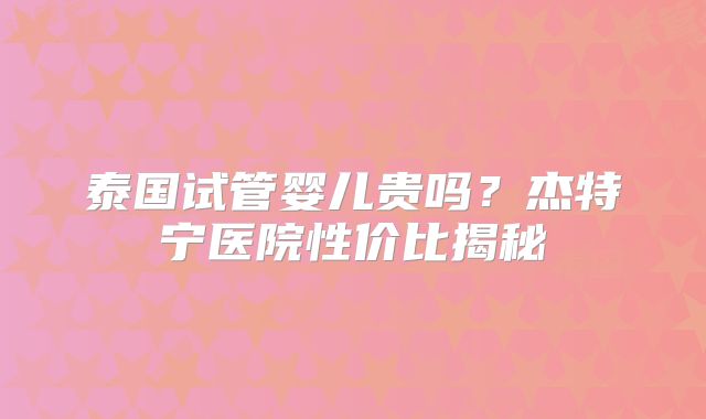 泰国试管婴儿贵吗？杰特宁医院性价比揭秘