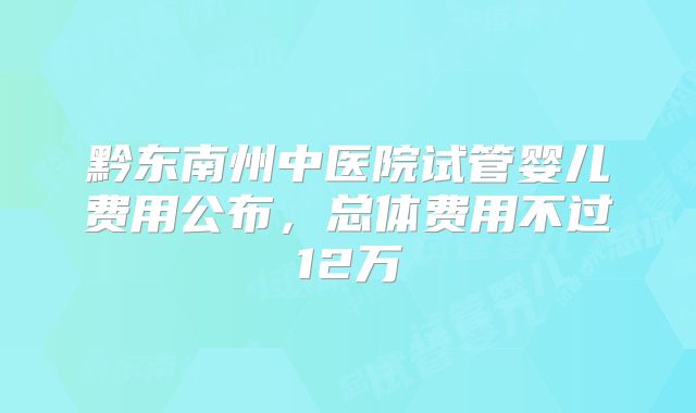 黔东南州中医院试管婴儿费用公布，总体费用不过12万