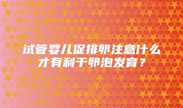 试管婴儿促排卵注意什么才有利于卵泡发育？