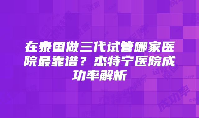 在泰国做三代试管哪家医院最靠谱？杰特宁医院成功率解析