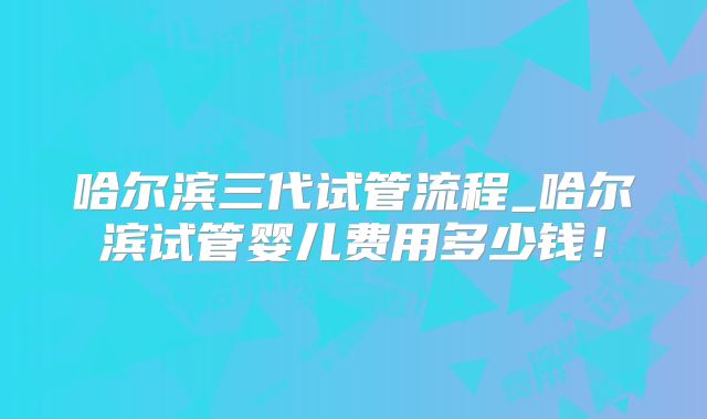 哈尔滨三代试管流程_哈尔滨试管婴儿费用多少钱！