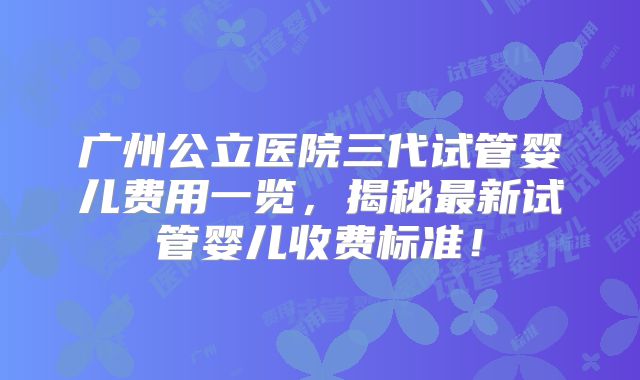 广州公立医院三代试管婴儿费用一览，揭秘最新试管婴儿收费标准！