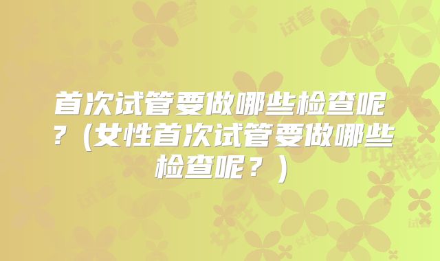 首次试管要做哪些检查呢？(女性首次试管要做哪些检查呢？)