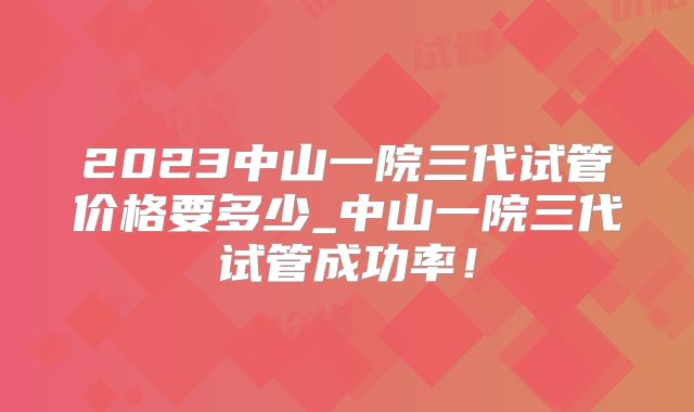 2023中山一院三代试管价格要多少_中山一院三代试管成功率!