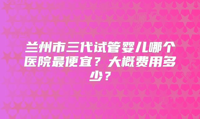 兰州市三代试管婴儿哪个医院最便宜?大概费用多少?