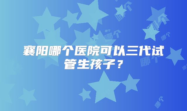 襄阳哪个医院可以三代试管生孩子？