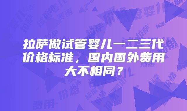 拉萨做试管婴儿一二三代价格标准,国内国外费用大不相同?