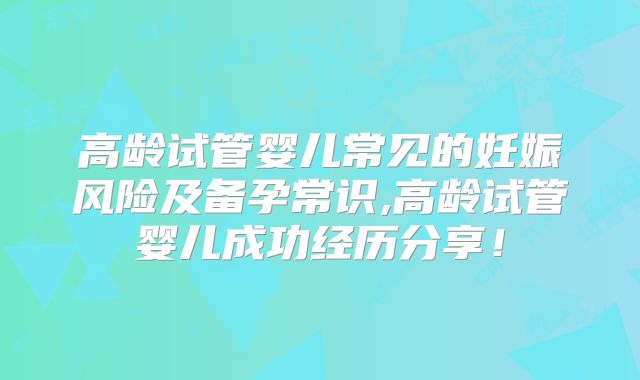 高龄试管婴儿常见的妊娠风险及备孕常识,高龄试管婴儿成功经历分享！