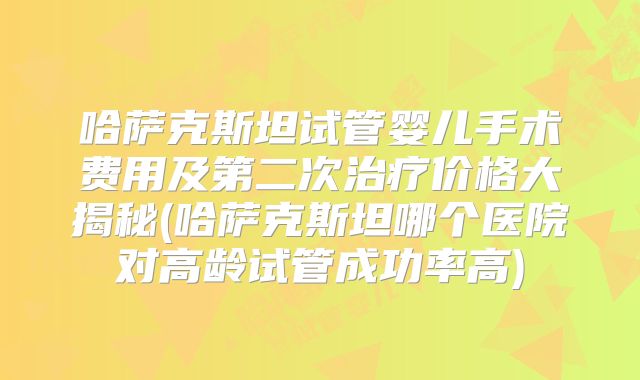 哈萨克斯坦试管婴儿手术费用及第二次治疗价格大揭秘(哈萨克斯坦哪个医院对高龄试管成功率高)