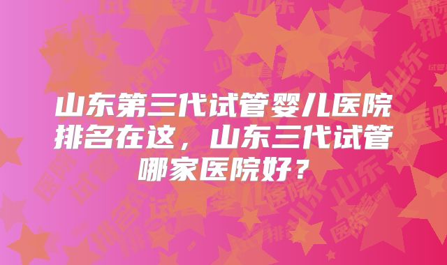 山东第三代试管婴儿医院排名在这，山东三代试管哪家医院好？