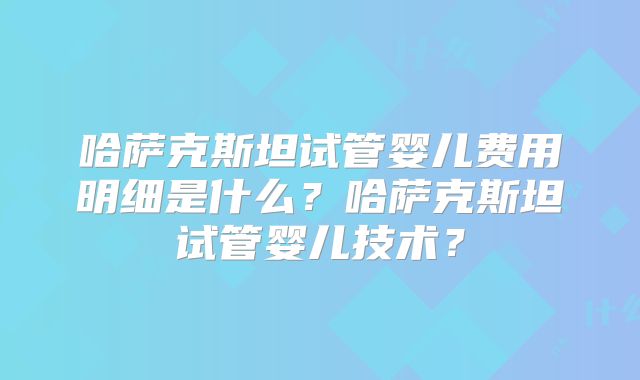 哈萨克斯坦试管婴儿费用明细是什么?哈萨克斯坦试管婴儿技术?