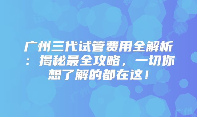 广州三代试管费用全解析：揭秘最全攻略，一切你想了解的都在这！