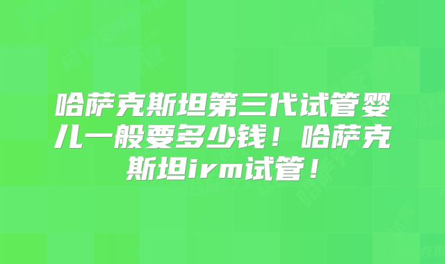 哈萨克斯坦第三代试管婴儿一般要多少钱！哈萨克斯坦irm试管！