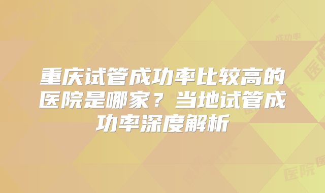 重庆试管成功率比较高的医院是哪家？当地试管成功率深度解析