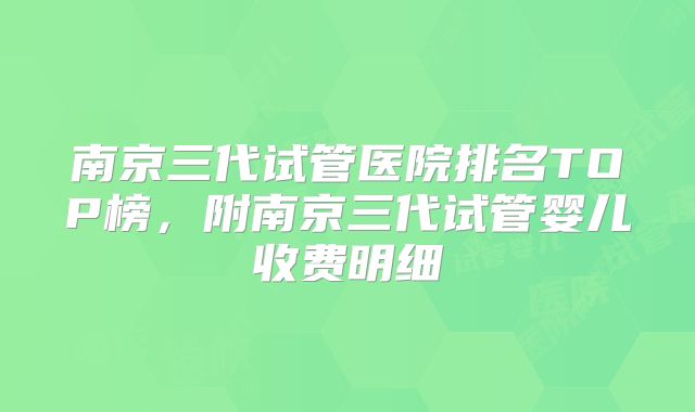 南京三代试管医院排名TOP榜,附南京三代试管婴儿收费明细
