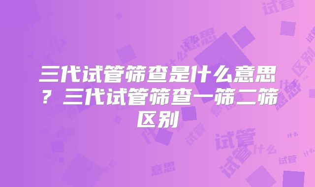 三代试管筛查是什么意思？三代试管筛查一筛二筛区别
