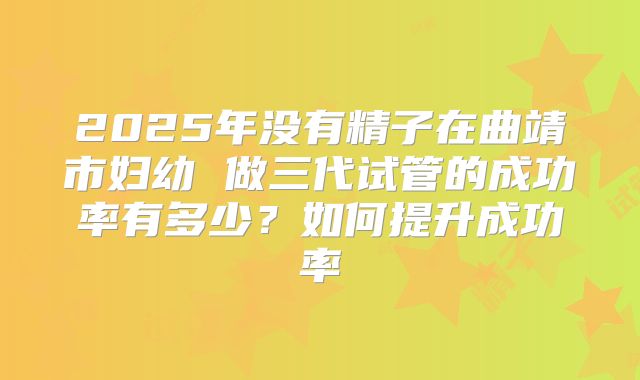 2025年没有精子在曲靖市妇幼 做三代试管的成功率有多少?如何提升成功率