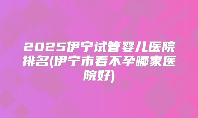 2025伊宁试管婴儿医院排名(伊宁市看不孕哪家医院好)