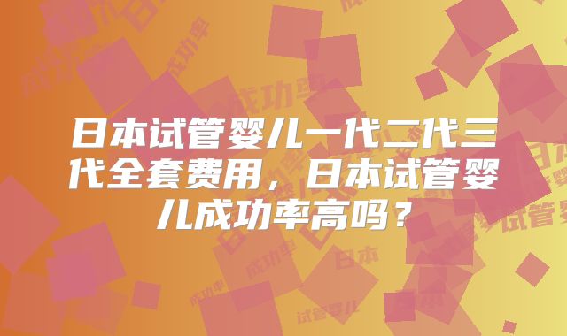 日本试管婴儿一代二代三代全套费用，日本试管婴儿成功率高吗？