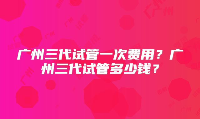 广州三代试管一次费用？广州三代试管多少钱？