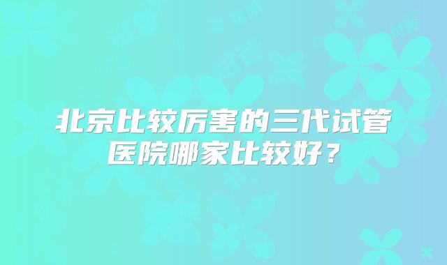 北京比较厉害的三代试管医院哪家比较好?