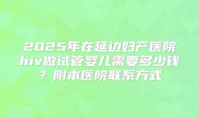 2025年在延边妇产医院hiv做试管婴儿需要多少钱?附本医院联系方式