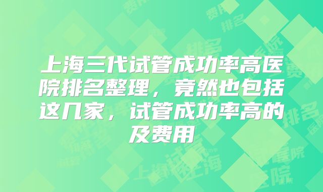 上海三代试管成功率高医院排名整理，竟然也包括这几家，试管成功率高的及费用