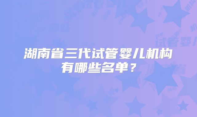 湖南省三代试管婴儿机构有哪些名单？
