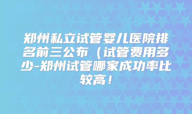 郑州私立试管婴儿医院排名前三公布(试管费用多少-郑州试管哪家成功率比较高!