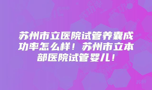 苏州市立医院试管养囊成功率怎么样！苏州市立本部医院试管婴儿！