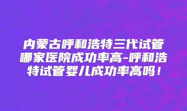 内蒙古呼和浩特三代试管哪家医院成功率高-呼和浩特试管婴儿成功率高吗！