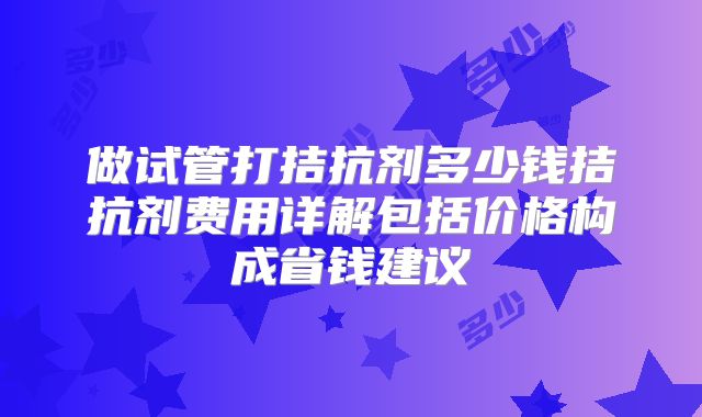 做试管打拮抗剂多少钱拮抗剂费用详解包括价格构成省钱建议