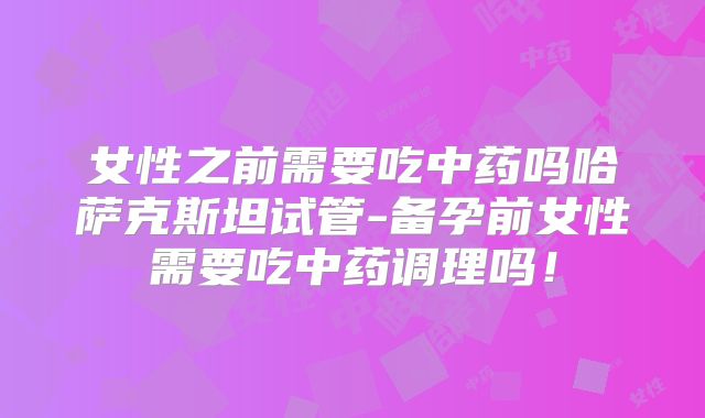 女性之前需要吃中药吗哈萨克斯坦试管-备孕前女性需要吃中药调理吗!