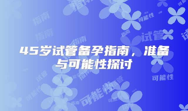 45岁试管备孕指南，准备与可能性探讨