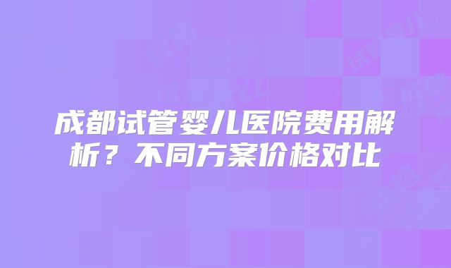 成都试管婴儿医院费用解析？不同方案价格对比