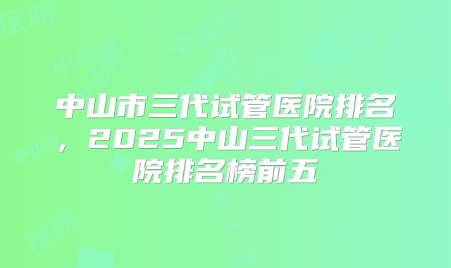 中山市三代试管医院排名，2025中山三代试管医院排名榜前五
