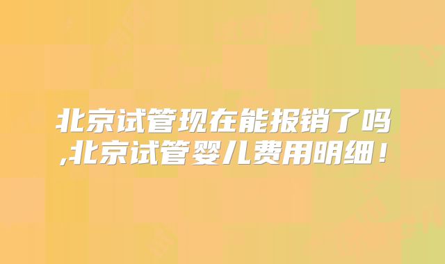 北京试管现在能报销了吗,北京试管婴儿费用明细!