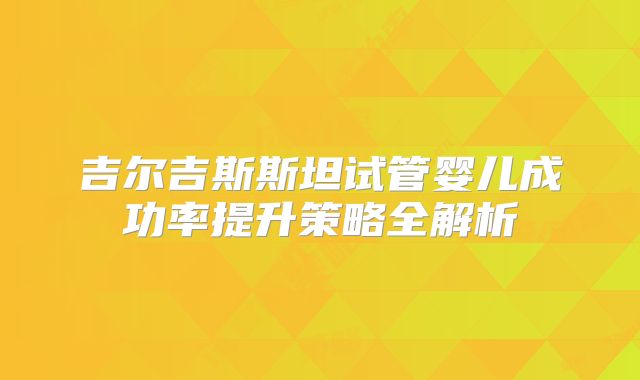 吉尔吉斯斯坦试管婴儿成功率提升策略全解析