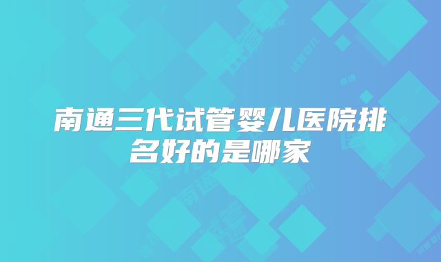 南通三代试管婴儿医院排名好的是哪家